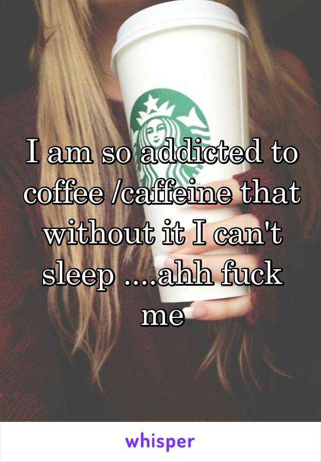 I am so addicted to coffee /caffeine that without it I can't sleep ....ahh fuck me