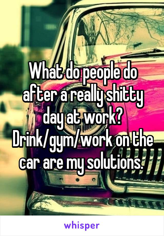 What do people do after a really shitty day at work? Drink/gym/work on the car are my solutions. 