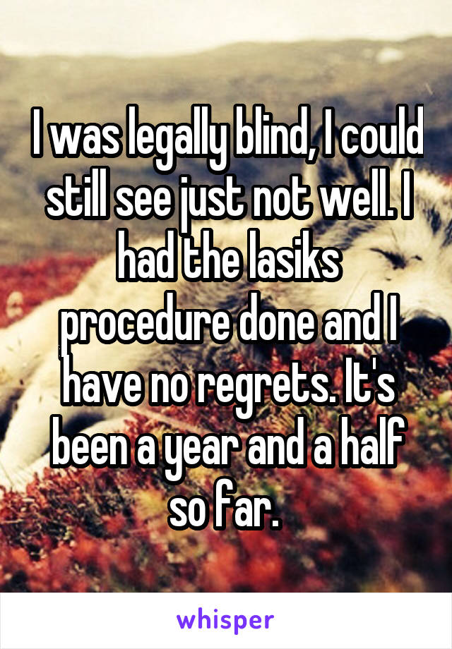 I was legally blind, I could still see just not well. I had the lasiks procedure done and I have no regrets. It's been a year and a half so far. 