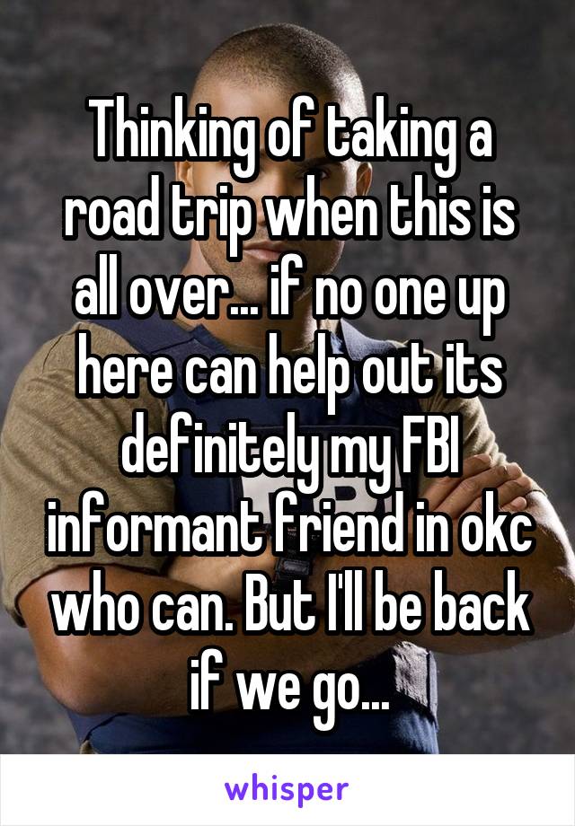 Thinking of taking a road trip when this is all over... if no one up here can help out its definitely my FBI informant friend in okc who can. But I'll be back if we go...