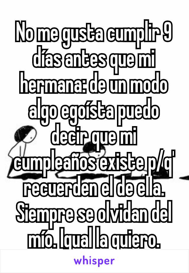 No me gusta cumplir 9 días antes que mi hermana: de un modo algo egoísta puedo decir que mi cumpleaños existe p/q' recuerden el de ella. Siempre se olvidan del mío. Igual la quiero.