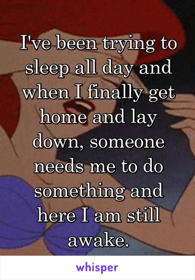 I've been trying to sleep all day and when I finally get home and lay down, someone needs me to do something and here I am still awake.