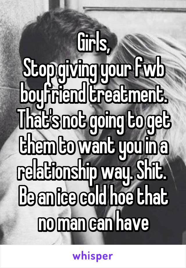 Girls,
Stop giving your fwb boyfriend treatment.
That's not going to get them to want you in a relationship way. Shit. 
Be an ice cold hoe that no man can have