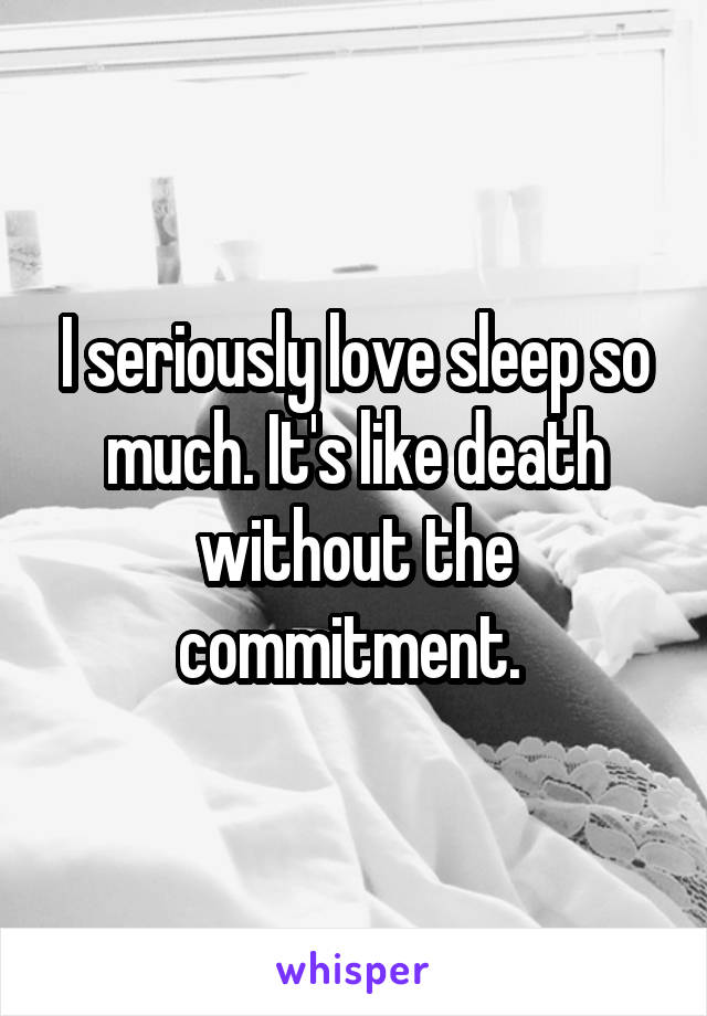 I seriously love sleep so much. It's like death without the commitment. 