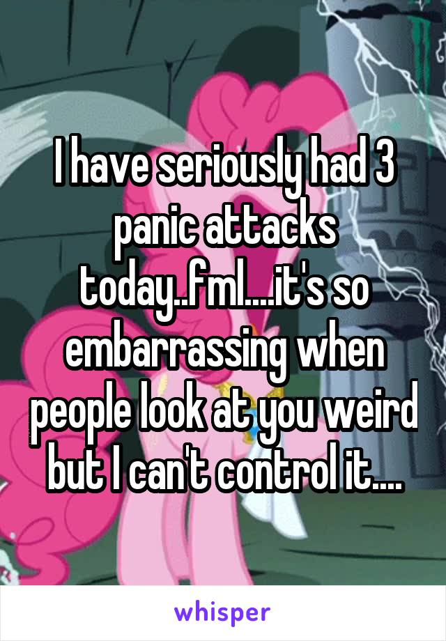 I have seriously had 3 panic attacks today..fml....it's so embarrassing when people look at you weird but I can't control it....