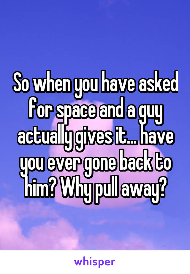 So when you have asked for space and a guy actually gives it... have you ever gone back to him? Why pull away?