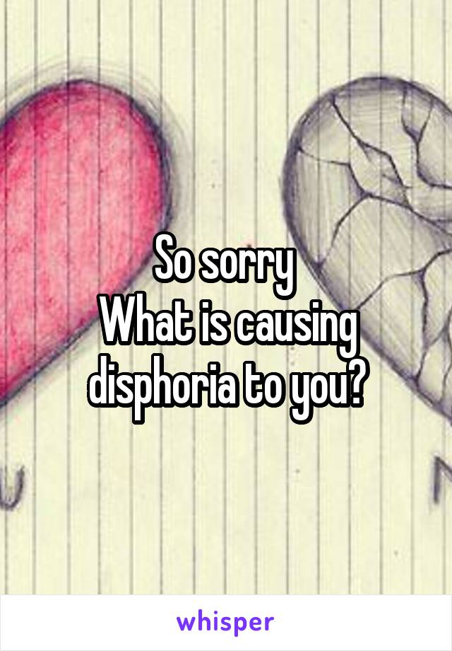 So sorry 
What is causing disphoria to you?