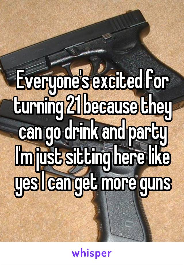 Everyone's excited for turning 21 because they can go drink and party I'm just sitting here like yes I can get more guns