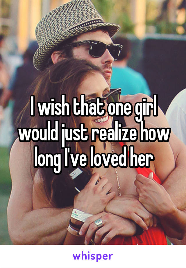 I wish that one girl would just realize how long I've loved her