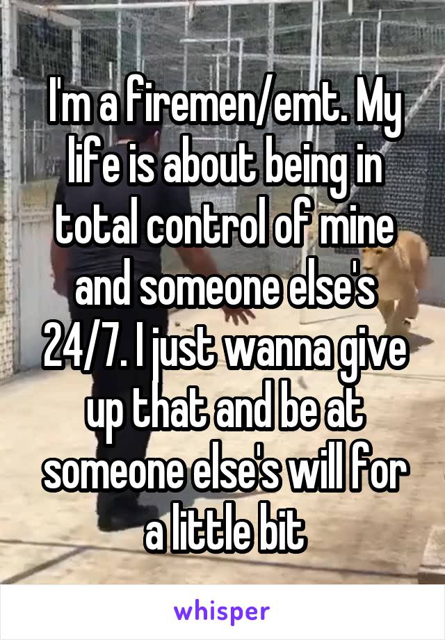 I'm a firemen/emt. My life is about being in total control of mine and someone else's 24/7. I just wanna give up that and be at someone else's will for a little bit