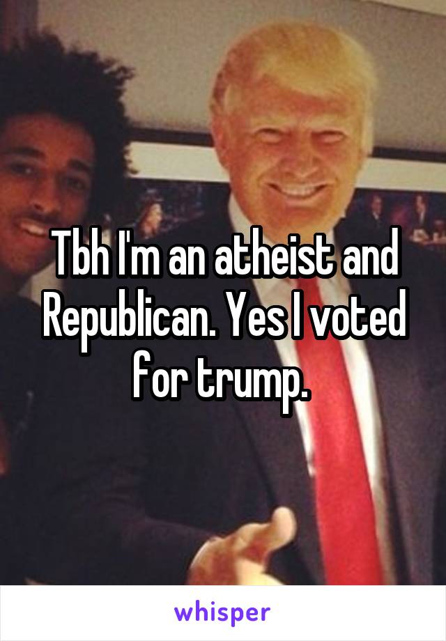 Tbh I'm an atheist and Republican. Yes I voted for trump. 