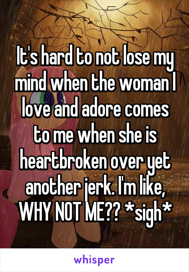 It's hard to not lose my mind when the woman I love and adore comes to me when she is heartbroken over yet another jerk. I'm like, WHY NOT ME?? *sigh*