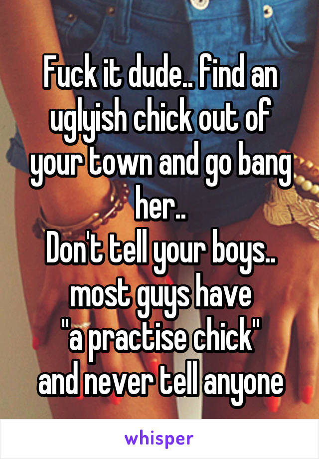 Fuck it dude.. find an uglyish chick out of your town and go bang her..
Don't tell your boys.. most guys have
 "a practise chick" 
and never tell anyone