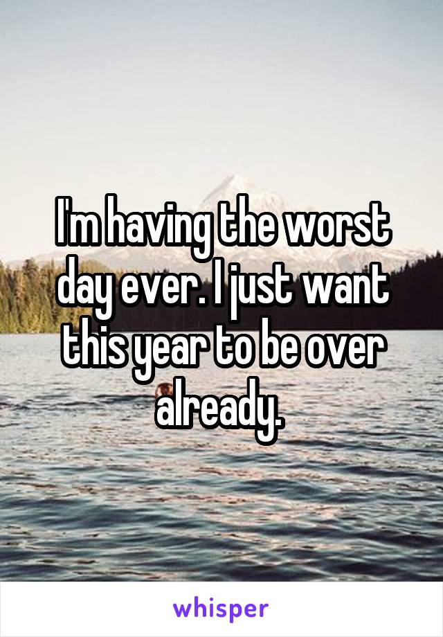 I'm having the worst day ever. I just want this year to be over already. 