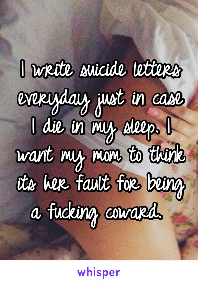 I write suicide letters everyday just in case I die in my sleep. I want my mom to think its her fault for being a fucking coward. 