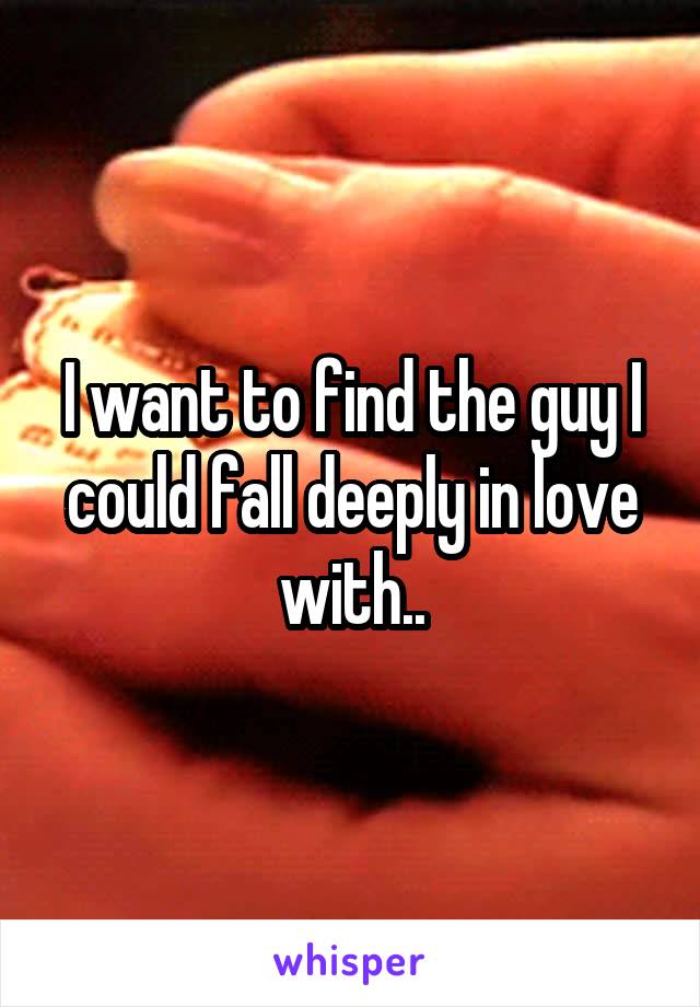 I want to find the guy I could fall deeply in love with..