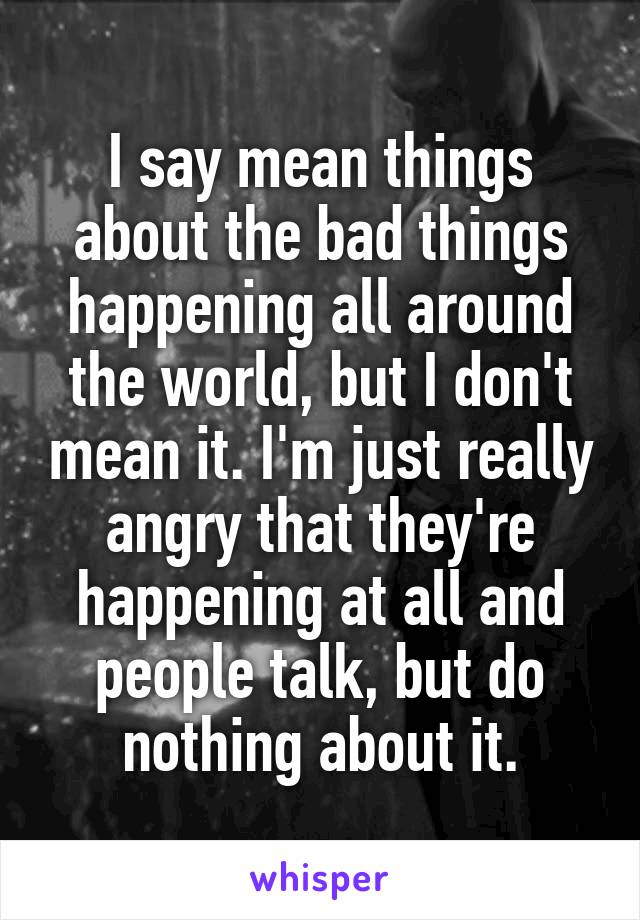 I say mean things about the bad things happening all around the world, but I don't mean it. I'm just really angry that they're happening at all and people talk, but do nothing about it.