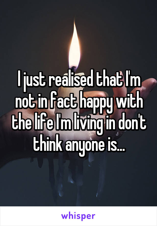 I just realised that I'm not in fact happy with the life I'm living in don't think anyone is...