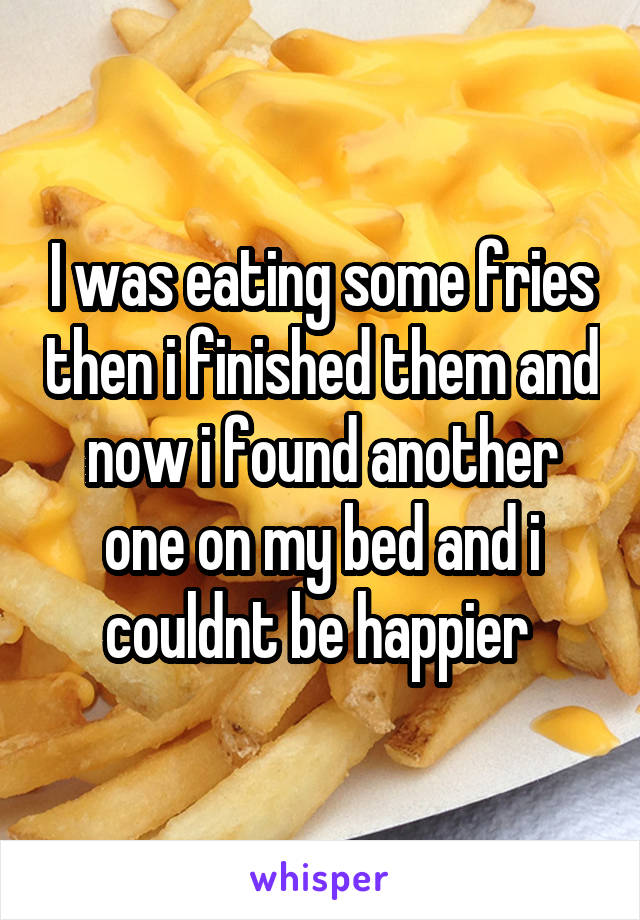 I was eating some fries then i finished them and now i found another one on my bed and i couldnt be happier 