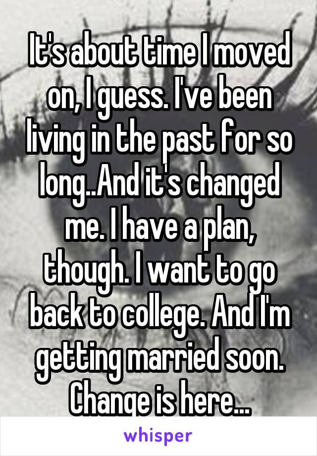 It's about time I moved on, I guess. I've been living in the past for so long..And it's changed me. I have a plan, though. I want to go back to college. And I'm getting married soon. Change is here...