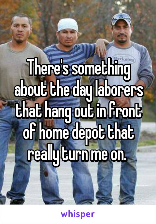 There's something about the day laborers that hang out in front of home depot that really turn me on. 