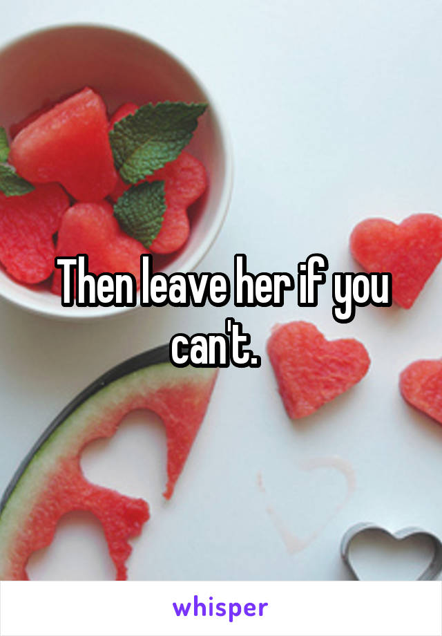 Then leave her if you can't.  