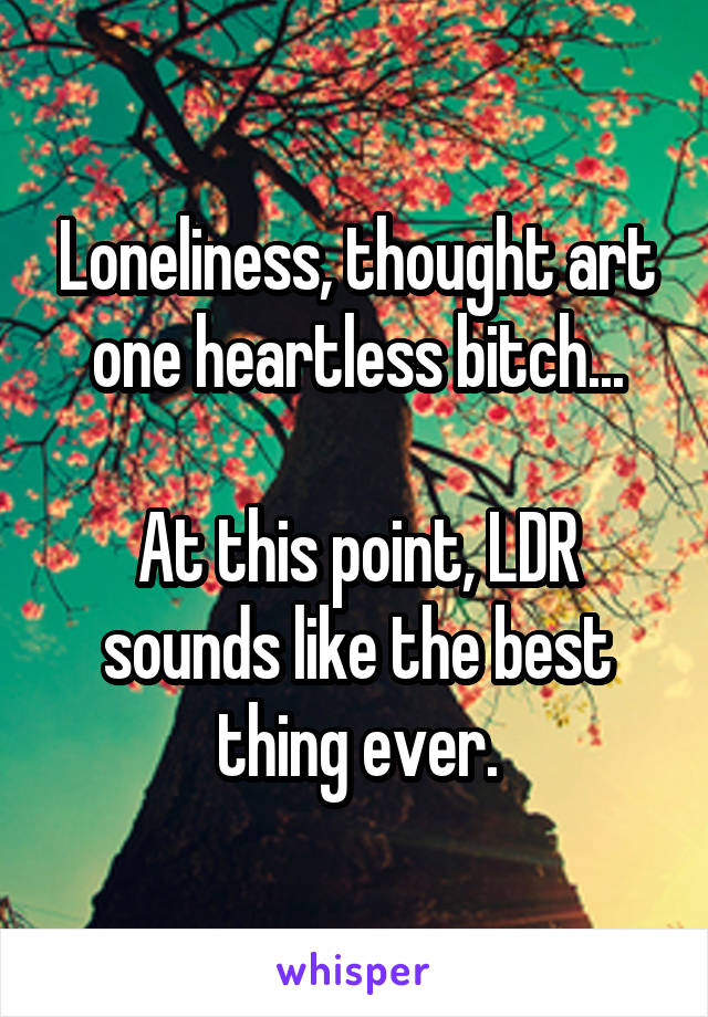 Loneliness, thought art one heartless bitch...

At this point, LDR sounds like the best thing ever.