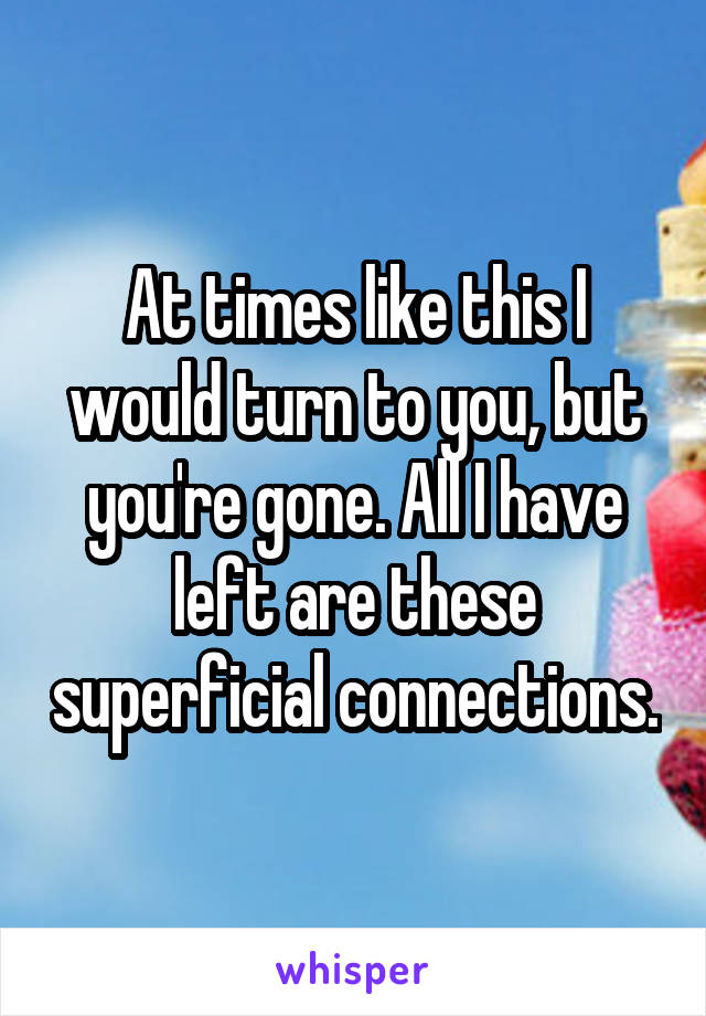 At times like this I would turn to you, but you're gone. All I have left are these superficial connections.