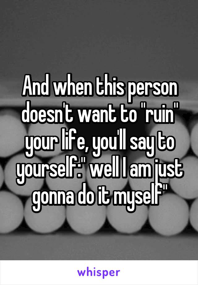 And when this person doesn't want to "ruin" your life, you'll say to yourself:" well I am just gonna do it myself"