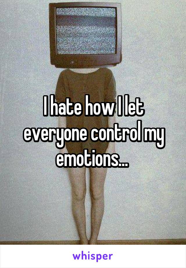 I hate how I let everyone control my emotions... 