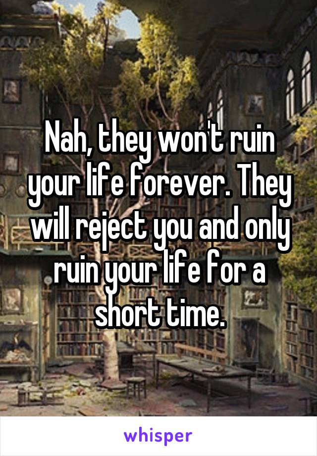 Nah, they won't ruin your life forever. They will reject you and only ruin your life for a short time.