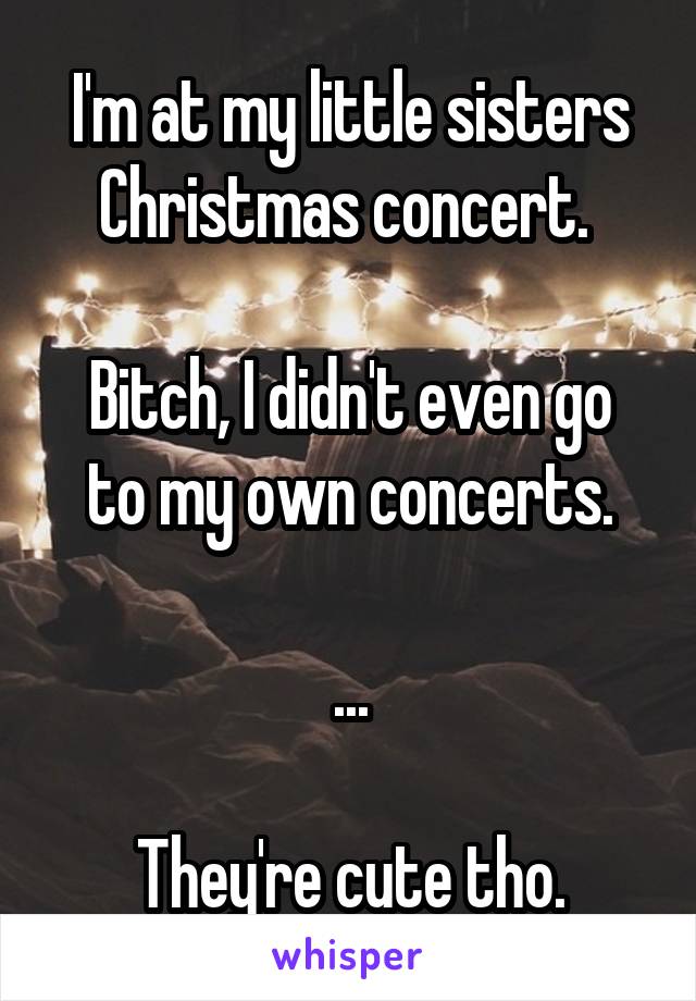 I'm at my little sisters Christmas concert. 

Bitch, I didn't even go to my own concerts.

...

They're cute tho.