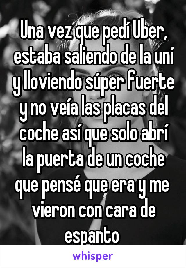 Una vez que pedí Uber, estaba saliendo de la uní y lloviendo súper fuerte y no veía las placas del coche así que solo abrí la puerta de un coche que pensé que era y me 
vieron con cara de espanto 