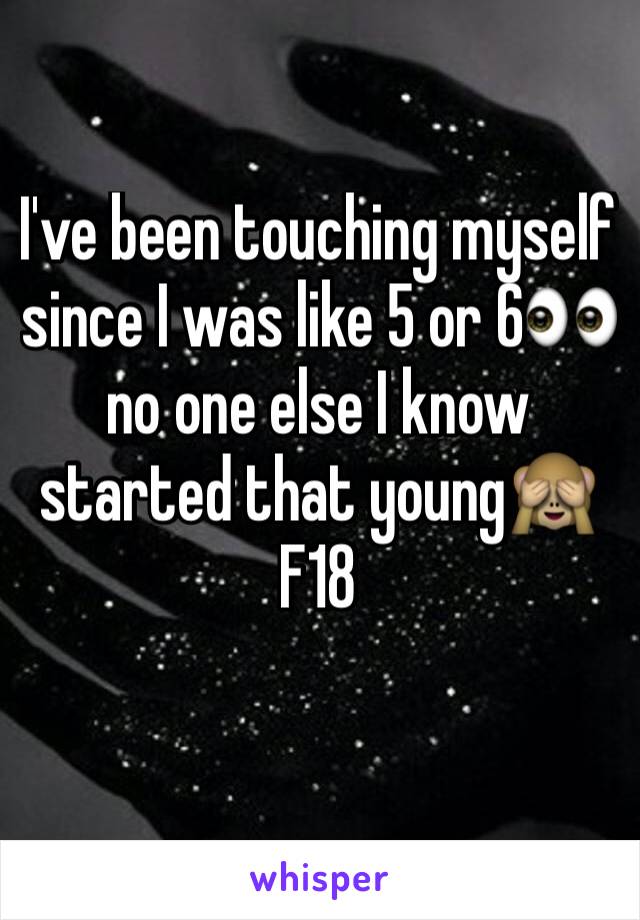 I've been touching myself since I was like 5 or 6👀 
no one else I know started that young🙈
F18