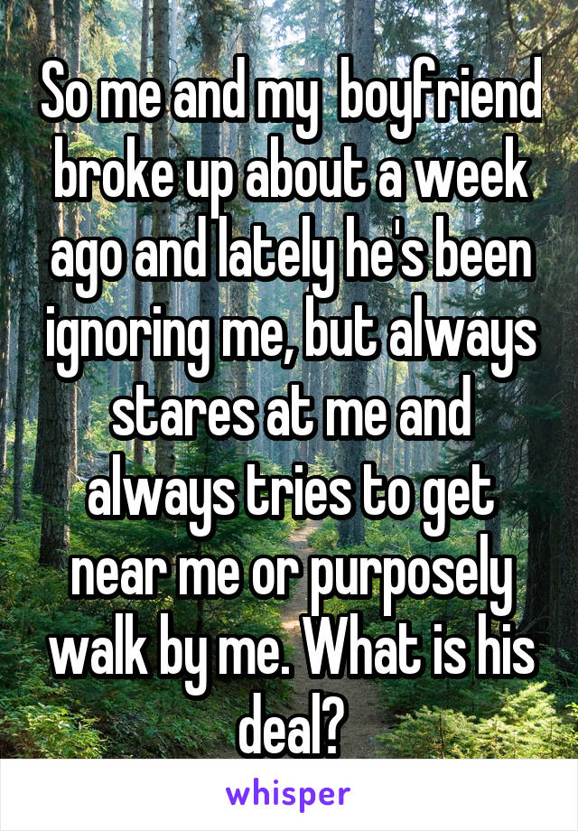 So me and my  boyfriend broke up about a week ago and lately he's been ignoring me, but always stares at me and always tries to get near me or purposely walk by me. What is his deal?