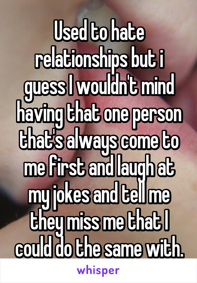 Used to hate relationships but i guess I wouldn't mind having that one person that's always come to me first and laugh at my jokes and tell me they miss me that I could do the same with.