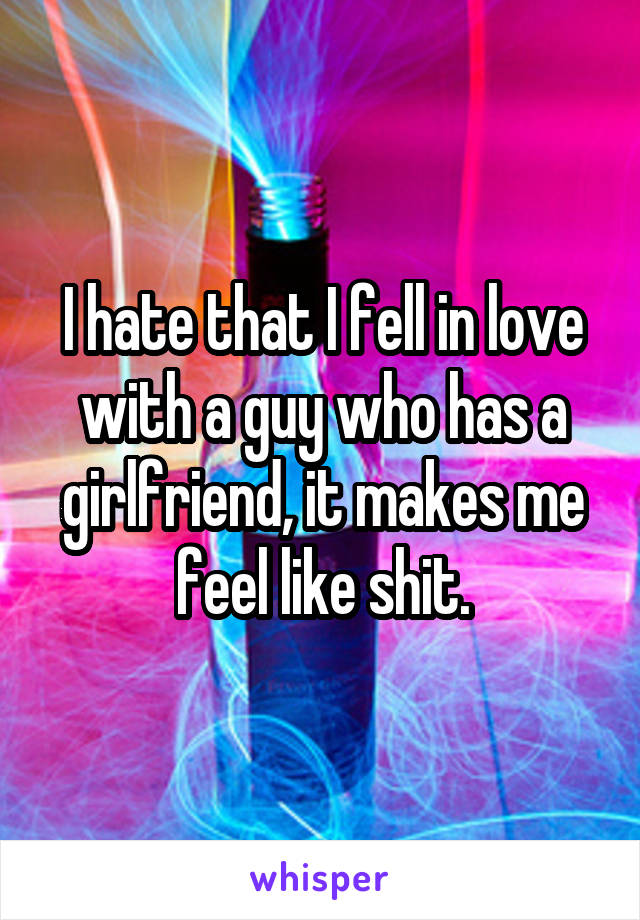 I hate that I fell in love with a guy who has a girlfriend, it makes me feel like shit.