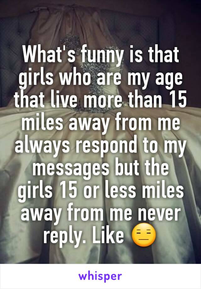 What's funny is that girls who are my age that live more than 15 miles away from me always respond to my messages but the girls 15 or less miles away from me never reply. Like 😑