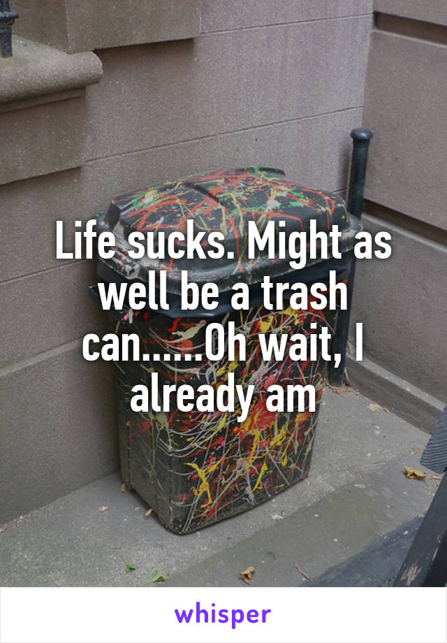 Life sucks. Might as well be a trash can......Oh wait, I already am