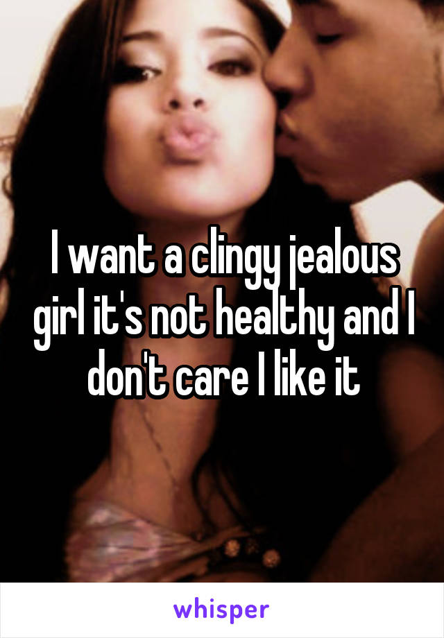 I want a clingy jealous girl it's not healthy and I don't care I like it