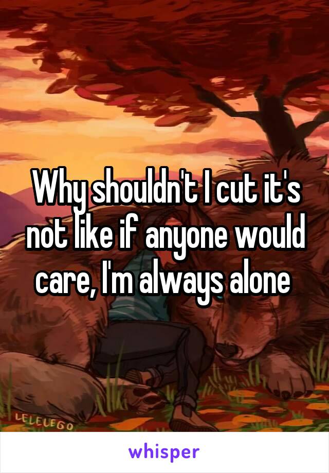 Why shouldn't I cut it's not like if anyone would care, I'm always alone 