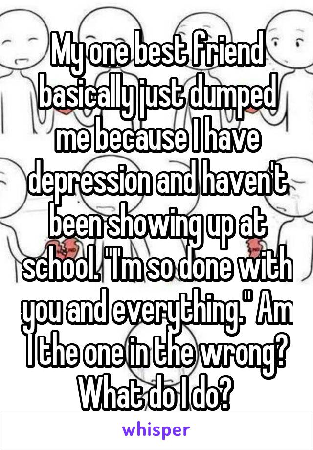 My one best friend basically just dumped me because I have depression and haven't been showing up at school. "I'm so done with you and everything." Am I the one in the wrong? What do I do? 