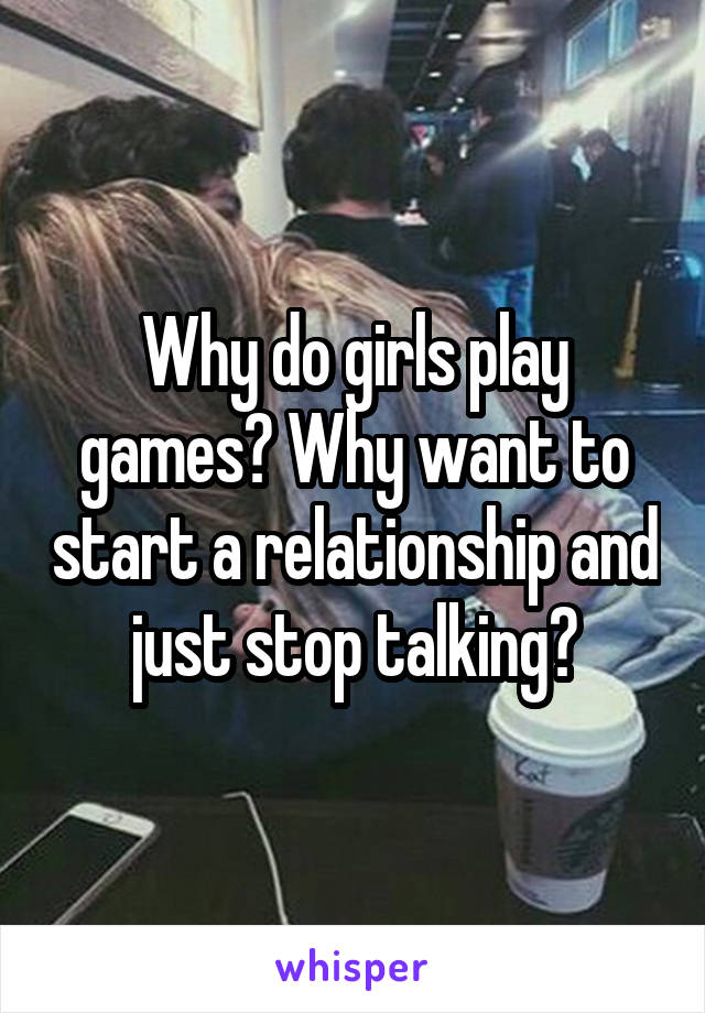 Why do girls play games? Why want to start a relationship and just stop talking?