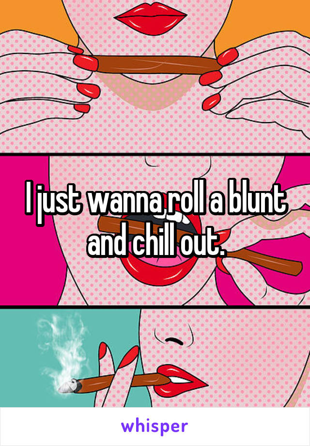 I just wanna roll a blunt and chill out.