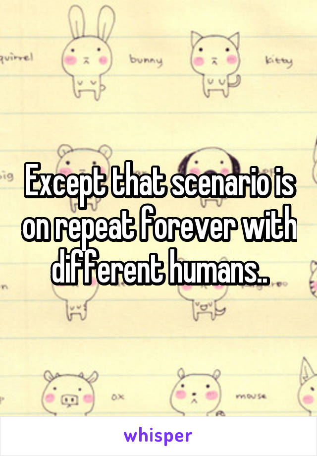 Except that scenario is on repeat forever with different humans..