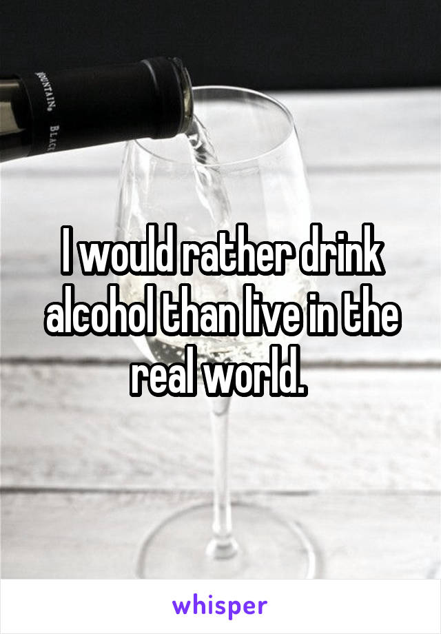 I would rather drink alcohol than live in the real world. 