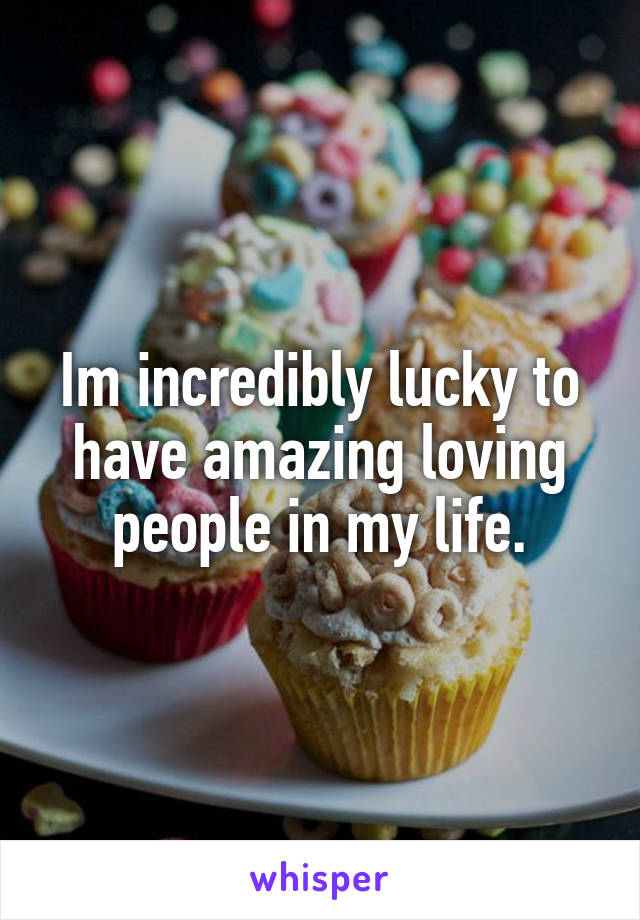 Im incredibly lucky to have amazing loving people in my life.