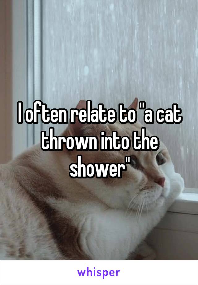 I often relate to "a cat thrown into the shower"