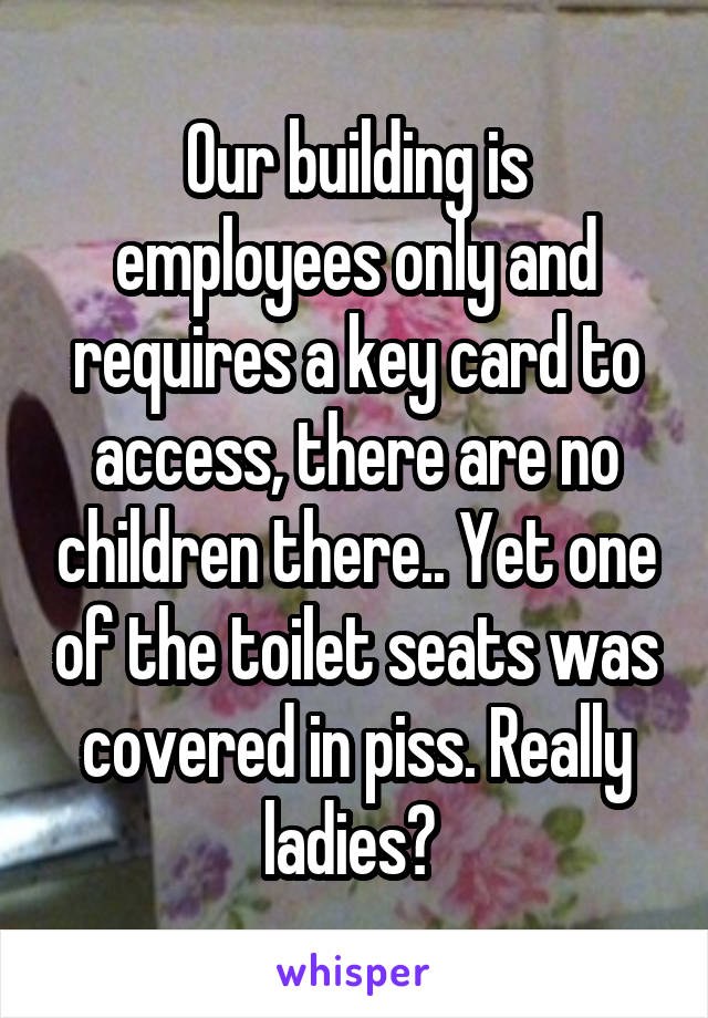 Our building is employees only and requires a key card to access, there are no children there.. Yet one of the toilet seats was covered in piss. Really ladies? 