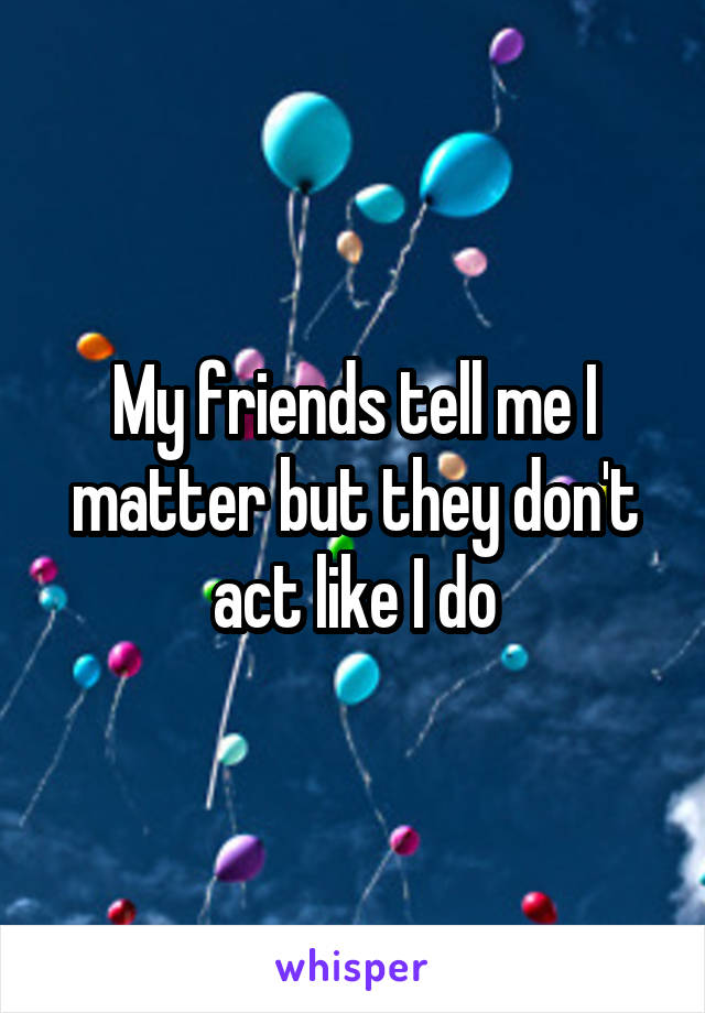 My friends tell me I matter but they don't act like I do